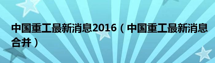 中国重工的最新动态，合并进展与未来展望